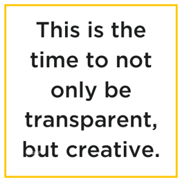 This is the time to not only be transparent, be creative. 