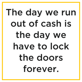 The day we run out of cash is the day we have to lock the doors forever.