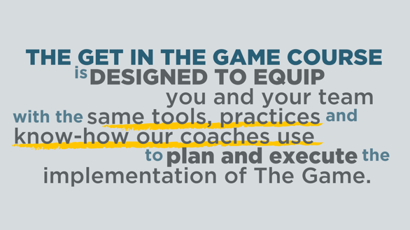 The Get in the Game Course is designed to equip you and your team with the same tools, practices and know-how our coaches use to plan and Execute the 